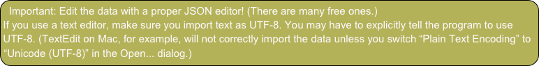 Important: Edit the data with a proper JSON editor! (There are many free ones.)
If you use a text editor, make sure you import text as UTF-8. You may have to explicitly tell the program to use UTF-8. (TextEdit on Mac, for example, will not correctly import the data unless you switch “Plain Text Encoding” to “Unicode (UTF-8)” in the Open... dialog.)
