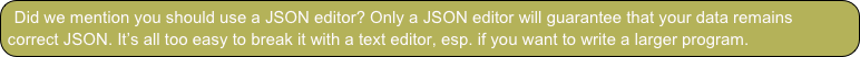 Did we mention you should use a JSON editor? Only a JSON editor will guarantee that your data remains correct JSON. It’s all too easy to break it with a text editor, esp. if you want to write a larger program. 