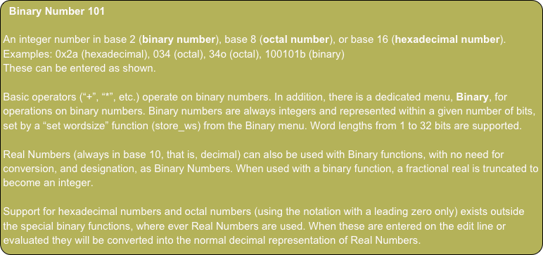 Binary Number 101

An integer number in base 2 (binary number), base 8 (octal number), or base 16 (hexadecimal number).
Examples: 0x2a (hexadecimal), 034 (octal), 34o (octal), 100101b (binary)
These can be entered as shown.

Basic operators (“+”, “*”, etc.) operate on binary numbers. In addition, there is a dedicated menu, Binary, for operations on binary numbers. Binary numbers are always integers and represented within a given number of bits, set by a “set wordsize” function (store_ws) from the Binary menu. Word lengths from 1 to 32 bits are supported.

Real Numbers (always in base 10, that is, decimal) can also be used with Binary functions, with no need for conversion, and designation, as Binary Numbers. When used with a binary function, a fractional real is truncated to become an integer.

Support for hexadecimal numbers and octal numbers (using the notation with a leading zero only) exists outside the special binary functions, where ever Real Numbers are used. When these are entered on the edit line or evaluated they will be converted into the normal decimal representation of Real Numbers.