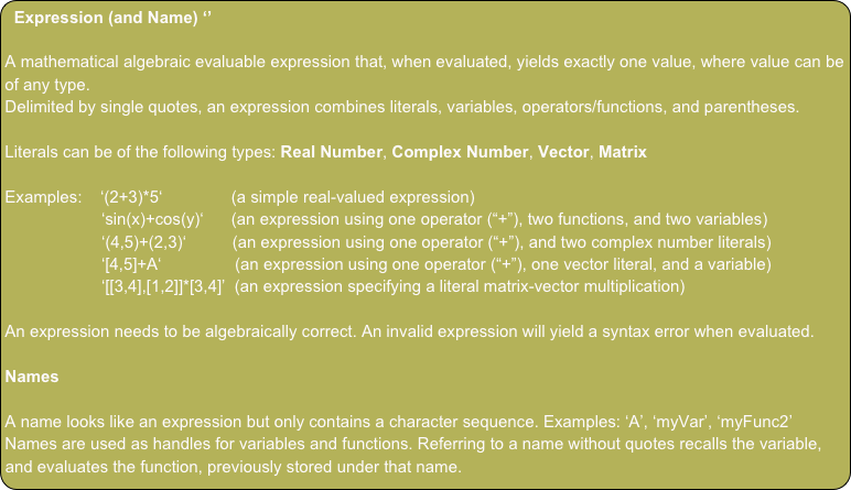 Expression (and Name) ‘’

A mathematical algebraic evaluable expression that, when evaluated, yields exactly one value, where value can be of any type.
Delimited by single quotes, an expression combines literals, variables, operators/functions, and parentheses.

Literals can be of the following types: Real Number, Complex Number, Vector, Matrix

Examples:    ‘(2+3)*5‘               (a simple real-valued expression)
                     ‘sin(x)+cos(y)‘      (an expression using one operator (“+”), two functions, and two variables)
                     ‘(4,5)+(2,3)‘          (an expression using one operator (“+”), and two complex number literals)                             
                     ‘[4,5]+A‘                (an expression using one operator (“+”), one vector literal, and a variable)                                             
                     ‘[[3,4],[1,2]]*[3,4]’  (an expression specifying a literal matrix-vector multiplication)

An expression needs to be algebraically correct. An invalid expression will yield a syntax error when evaluated.

Names

A name looks like an expression but only contains a character sequence. Examples: ‘A’, ‘myVar’, ‘myFunc2’
Names are used as handles for variables and functions. Referring to a name without quotes recalls the variable, and evaluates the function, previously stored under that name.