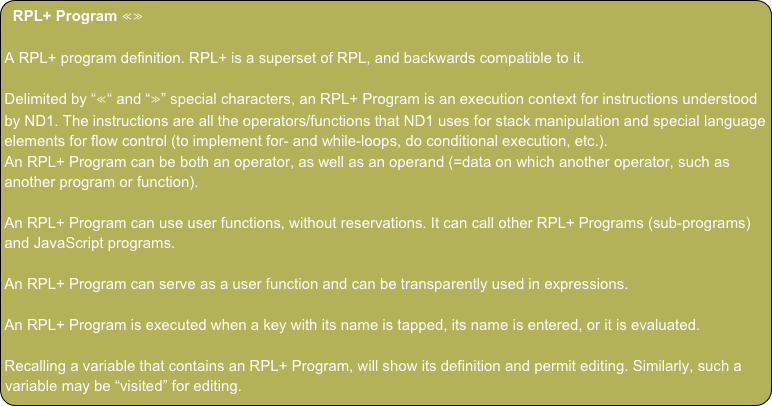 RPL+ Program ≪≫

A RPL+ program definition. RPL+ is a superset of RPL, and backwards compatible to it.

Delimited by “≪“ and “≫” special characters, an RPL+ Program is an execution context for instructions understood by ND1. The instructions are all the operators/functions that ND1 uses for stack manipulation and special language elements for flow control (to implement for- and while-loops, do conditional execution, etc.).
An RPL+ Program can be both an operator, as well as an operand (=data on which another operator, such as another program or function).

An RPL+ Program can use user functions, without reservations. It can call other RPL+ Programs (sub-programs) and JavaScript programs.

An RPL+ Program can serve as a user function and can be transparently used in expressions.

An RPL+ Program is executed when a key with its name is tapped, its name is entered, or it is evaluated.

Recalling a variable that contains an RPL+ Program, will show its definition and permit editing. Similarly, such a variable may be “visited” for editing.

