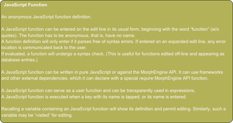 JavaScript Function

An anonymous JavaScript function definition.

A JavaScript function can be entered on the edit line in its usual form, beginning with the word “function” (w/o quotes). The function has to be anonymous, that is, have no name.
A function definition will only enter if it parses free of syntax errors. If entered on an expanded edit line, any error location is communicated back to the user.
If evaluated, a function will undergo a syntax check. (This is useful for functions edited off-line and appearing as database entries.)

A JavaScript function can be written in pure JavaScript or against the MorphEngine API. It can use frameworks and other external dependencies, which it can declare with a special require MorphEngine API function.

A JavaScript function can serve as a user function and can be transparently used in expressions.
A JavaScript function is executed when a key with its name is tapped, or its name is entered.

Recalling a variable containing an JavaScript function will show its definition and permit editing. Similarly, such a variable may be “visited” for editing.