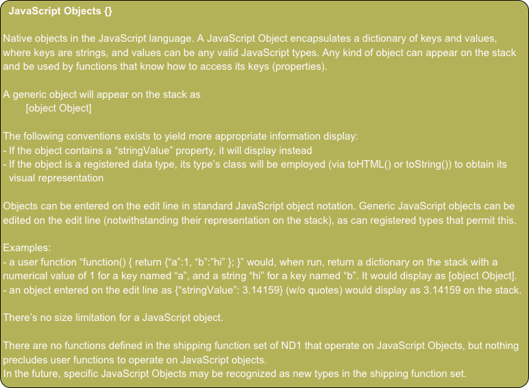 JavaScript Objects {}

Native objects in the JavaScript language. A JavaScript Object encapsulates a dictionary of keys and values, where keys are strings, and values can be any valid JavaScript types. Any kind of object can appear on the stack and be used by functions that know how to access its keys (properties).

A generic object will appear on the stack as
        [object Object]

The following conventions exists to yield more appropriate information display:
If the object contains a “stringValue” property, it will display instead
If the object is a registered data type, its type’s class will be employed (via toHTML() or toString()) to obtain its visual representation

Objects can be entered on the edit line in standard JavaScript object notation. Generic JavaScript objects can be edited on the edit line (notwithstanding their representation on the stack), as can registered types that permit this.

Examples:
- a user function “function() { return {“a”:1, “b”:”hi” }; }” would, when run, return a dictionary on the stack with a numerical value of 1 for a key named “a”, and a string “hi” for a key named “b”. It would display as [object Object].
- an object entered on the edit line as {“stringValue”: 3.14159} (w/o quotes) would display as 3.14159 on the stack. 

There’s no size limitation for a JavaScript object.

There are no functions defined in the shipping function set of ND1 that operate on JavaScript Objects, but nothing precludes user functions to operate on JavaScript objects.
In the future, specific JavaScript Objects may be recognized as new types in the shipping function set.