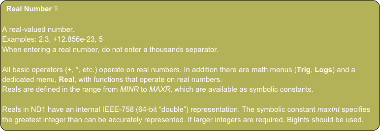 Real Number ℝ

A real-valued number.
Examples: 2.3, +12.856e-23, 5
When entering a real number, do not enter a thousands separator.

All basic operators (+, *, etc.) operate on real numbers. In addition there are math menus (Trig, Logs) and a dedicated menu, Real, with functions that operate on real numbers.
Reals are defined in the range from MINR to MAXR, which are available as symbolic constants.

Reals in ND1 have an internal IEEE-758 (64-bit “double”) representation. The symbolic constant maxInt specifies the greatest integer than can be accurately represented. If larger integers are required, BigInts should be used. 