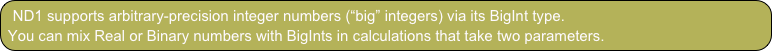 ND1 supports arbitrary-precision integer numbers (“big” integers) via its BigInt type.
You can mix Real or Binary numbers with BigInts in calculations that take two parameters.