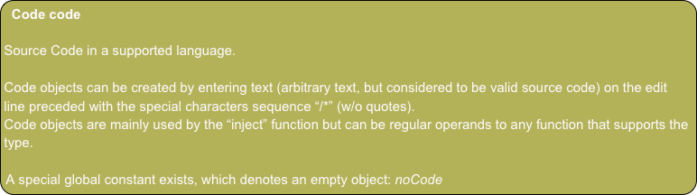 Code code

Source Code in a supported language.

Code objects can be created by entering text (arbitrary text, but considered to be valid source code) on the edit line preceded with the special characters sequence “/*” (w/o quotes).
Code objects are mainly used by the “inject” function but can be regular operands to any function that supports the type.

A special global constant exists, which denotes an empty object: noCode