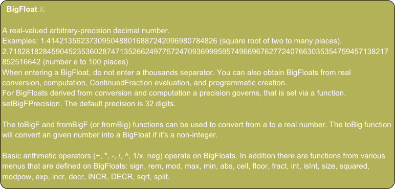 BigFloat ℝ

A real-valued arbitrary-precision decimal number.
Examples: 1.4142135623730950488016887242096980784826 (square root of two to many places), 2.71828182845904523536028747135266249775724709369995957496696762772407663035354759457138217852516642 (number e to 100 places)
When entering a BigFloat, do not enter a thousands separator. You can also obtain BigFloats from real conversion, computation, ContinuedFraction evaluation, and programmatic creation.
For BigFloats derived from conversion and computation a precision governs, that is set via a function, setBigFPrecision. The default precision is 32 digits.

The toBigF and fromBigF (or fromBig) functions can be used to convert from a to a real number. The toBig function will convert an given number into a BigFloat if it’s a non-integer.

Basic arithmetic operators (+, *, -, /, ^, 1/x, neg) operate on BigFloats. In addition there are functions from various menus that are defined on BigFloats: sign, rem, mod, max, min, abs, ceil, floor, fract, int, isInt, size, squared, modpow, exp, incr, decr, INCR, DECR, sqrt, split.