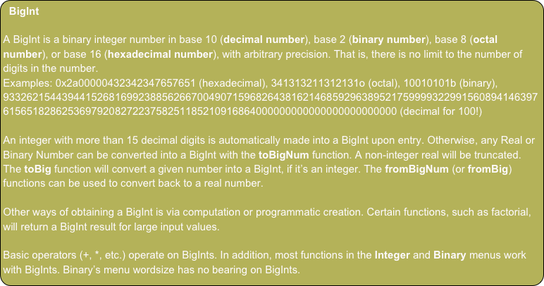 BigInt

A BigInt is a binary integer number in base 10 (decimal number), base 2 (binary number), base 8 (octal number), or base 16 (hexadecimal number), with arbitrary precision. That is, there is no limit to the number of digits in the number.
Examples: 0x2a00000432342347657651 (hexadecimal), 341313211312131o (octal), 10010101b (binary), 93326215443944152681699238856266700490715968264381621468592963895217599993229915608941463976156518286253697920827223758251185210916864000000000000000000000000 (decimal for 100!)

An integer with more than 15 decimal digits is automatically made into a BigInt upon entry. Otherwise, any Real or Binary Number can be converted into a BigInt with the toBigNum function. A non-integer real will be truncated. The toBig function will convert a given number into a BigInt, if it’s an integer. The fromBigNum (or fromBig) functions can be used to convert back to a real number. 

Other ways of obtaining a BigInt is via computation or programmatic creation. Certain functions, such as factorial,  will return a BigInt result for large input values.

Basic operators (+, *, etc.) operate on BigInts. In addition, most functions in the Integer and Binary menus work with BigInts. Binary’s menu wordsize has no bearing on BigInts.