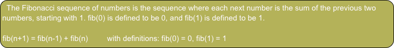 The Fibonacci sequence of numbers is the sequence where each next number is the sum of the previous two numbers, starting with 1. fib(0) is defined to be 0, and fib(1) is defined to be 1.

fib(n+1) = fib(n-1) + fib(n)         with definitions: fib(0) = 0, fib(1) = 1
