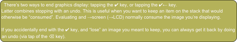 There’s two ways to end graphics display: tapping the ✔ key, or tapping the ✔← key.
Latter combines stopping with an undo. This is useful when you want to keep an item on the stack that would otherwise be “consumed”. Evaluating and →screen (→LCD) normally consume the image you’re displaying.

If you accidentally end with the ✔ key, and “lose” an image you meant to keep, you can always get it back by doing an undo (via tap of the ⌫ key).